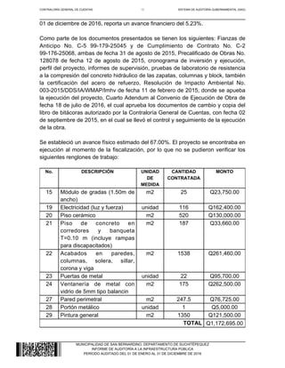CONTRALORÍA GENERAL DE CUENTAS 15 SISTEMA DE AUDITORÍA GUBERNAMENTAL (SAG)
MUNICIPALIDAD DE SAN BERNARDINO, DEPARTAMENTO DE SUCHITÉPEQUEZ
INFORME DE AUDITORÍA A LA INFRAESTRUCTURA PÚBLICA
PERÍODO AUDITADO DEL 01 DE ENERO AL 31 DE DICIEMBRE DE 2016
01 de diciembre de 2016, reporta un avance financiero del 5.23%.
Como parte de los documentos presentados se tienen los siguientes: Fianzas de
Anticipo No. C-5 99-179-25045 y de Cumplimiento de Contrato No. C-2
99-176-25068, ambas de fecha 31 de agosto de 2015, Precalificado de Obras No.
128078 de fecha 12 de agosto de 2015, cronograma de inversión y ejecución,
perfil del proyecto, informes de supervisión, pruebas de laboratorio de resistencia
a la compresión del concreto hidráulico de las zapatas, columnas y block, también
la certificación del acero de refuerzo, Resolución de Impacto Ambiental No.
003-2015/DDS/IA/WMAP/lmhv de fecha 11 de febrero de 2015, donde se apueba
la ejecución del proyecto, Cuarto Adendum al Convenio de Ejecución de Obra de
fecha 18 de julio de 2016, el cual aprueba los documentos de cambio y copia del
libro de bitácoras autorizado por la Contraloría General de Cuentas, con fecha 02
de septiembre de 2015, en el cual se llevó el control y seguimiento de la ejecución
de la obra.
Se estableció un avance físico estimado del 67.00%. El proyecto se encontraba en
ejecución al momento de la fiscalización, por lo que no se pudieron verificar los
siguientes renglones de trabajo:
No. DESCRIPCIÓN UNIDAD
DE
MEDIDA
CANTIDAD
CONTRATADA
MONTO
15 Módulo de gradas (1.50m de
ancho)
m2 25 Q23,750.00
19 Electricidad (luz y fuerza) unidad 116 Q162,400.00
20 Piso cerámico m2 520 Q130,000.00
21 Piso de concreto en
corredores y banqueta
T=0.10 m (incluye rampas
para discapacitados)
m2 187 Q33,660.00
22 Acabados en paredes,
columnas, solera, sillar,
corona y viga
m2 1538 Q261,460.00
23 Puertas de metal unidad 22 Q95,700.00
24 Ventanería de metal con
vidrio de 5mm tipo balancin
m2 175 Q262,500.00
27 Pared perimetral m2 247.5 Q76,725.00
28 Portón metálico unidad 1 Q5,000.00
29 Pintura general m2 1350 Q121,500.00
TOTAL Q1,172,695.00
 