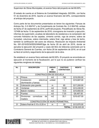 CONTRALORÍA GENERAL DE CUENTAS 6 SISTEMA DE AUDITORÍA GUBERNAMENTAL (SAG)
MUNICIPALIDAD DE SAN BERNARDINO, DEPARTAMENTO DE SUCHITÉPEQUEZ
INFORME DE AUDITORÍA A LA INFRAESTRUCTURA PÚBLICA
PERÍODO AUDITADO DEL 01 DE ENERO AL 31 DE DICIEMBRE DE 2016
Supervisor de Obras Municipales, el avance físico del proyecto es del 80.00%.
El estado de cuenta en el Sistema de Contabilidad Integrada -SICOIN-, con fecha
01 de diciembre de 2016, reporta un avance financiero del 20%, correspondiente
al anticipo del proyecto.
Como parte de los documentos presentados se tienen los siguientes: Fianzas de
Anticipo No. C-5 664747 y de Cumplimiento de Contrato No. C-2 664748, ambas
de fecha 27 de septiembre de 2016, perfil del proyecto, Precalificado de Obras No.
137498 de fecha 13 de septiembre de 2016, cronograma de inversión y ejecución,
informes de supervisión, pruebas de laboratorio de resistencia a la compresión del
concreto hidráulico de las zapatas, cimiento corrido, viga de amarre, solera de
humedad, columnas, solera intermedia, solera final, viga aérea y losa de techo,
también la certificación del acero de refuerzo, Resolución de Impacto Ambiental
No. 091-2016/DCN/DDS/WMAP/jlga de fecha 28 de abril de 2016, donde se
aprueba la ejecución del proyecto y copia del libro de bitácoras autorizado por la
Contraloría General de Cuentas, con fecha 28 de septiembre de 2016, en el cual
se llevó el control y seguimiento de la ejecución de la obra.
Se estableció un avance físico estimado del 82.00%. El proyecto se encontraba en
ejecución al momento de la fiscalización, por lo que no se pudieron verificar los
siguientes renglones de trabajo:
No. DESCRIPCIÓN UNIDAD
DE
MEDIDA
CANTIDAD
CONTRATADA
MONTO
CONSTRUCCIÓN DE ESCUELA
16 Pintura m2 190 Q18,050.00
17 Instalación eléctrica
(iluminación y fuerza)
unidad 1 Q10,687.00
19 Colocación piso granito m 85 Q17,200.00
20 Ventanas m2 13.82 Q12,438.00
21 Balcón metálico m2 15.5 Q10,850.00
22 Puertas m2 7.33 Q5,497.50
23 Divisiones corredizas de
madera
m2 35.1 Q18,427.50
CONSTRUCCIÓN DE MURO PERIMETRAL
31 Solera final de 0.15 x 0.25 m m 33 Q12,870.00
TOTAL Q106,020.00
 