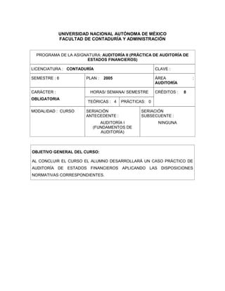 UNIVERSIDAD NACIONAL AUTÓNOMA DE MÉXICO
FACULTAD DE CONTADURÍA Y ADMINISTRACIÓN
PROGRAMA DE LA ASIGNATURA: AUDITORÍA II (PRÁCTICA DE AUDITORÍA DE
ESTADOS FINANCIEROS)
LICENCIATURA : CONTADURÍA CLAVE :
SEMESTRE : 6 PLAN : 2005 ÁREA :
AUDITORÍA
CARÁCTER :
OBLIGATORIA
HORAS/ SEMANA/ SEMESTRE CRÉDITOS : 8
TEÓRICAS : 4 PRÁCTICAS: 0
MODALIDAD : CURSO SERIACIÓN
ANTECEDENTE :
AUDITORÍA I
(FUNDAMENTOS DE
AUDITORÍA)
SERIACIÓN
SUBSECUENTE :
NINGUNA
OBJETIVO GENERAL DEL CURSO:
AL CONCLUIR EL CURSO EL ALUMNO DESARROLLARÁ UN CASO PRÁCTICO DE
AUDITORÍA DE ESTADOS FINANCIEROS APLICANDO LAS DISPOSICIONES
NORMATIVAS CORRESPONDIENTES.
 