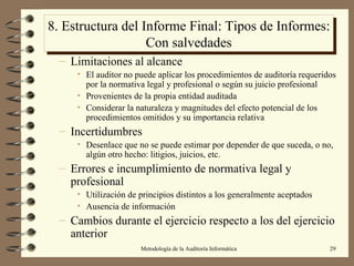 8. Estructura del Informe Final: Tipos de Informes: Con salvedades Limitaciones al alcance El auditor no puede aplicar los procedimientos de auditoría requeridos por la normativa legal y profesional o según su juicio profesional Provenientes de la propia entidad auditada Considerar la naturaleza y magnitudes del efecto potencial de los procedimientos omitidos y su importancia relativa Incertidumbres Desenlace que no se puede estimar por depender de que suceda, o no, algún otro hecho: litigios, juicios, etc. Errores e incumplimiento de normativa legal y profesional Utilización de principios distintos a los generalmente aceptados Ausencia de información Cambios durante el ejercicio respecto a los del ejercicio anterior 