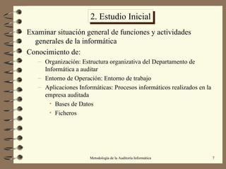 2. Estudio Inicial Examinar situación general de funciones y actividades generales de la informática Conocimiento de: Organización: Estructura organizativa del Departamento de Informática a auditar Entorno de Operación: Entorno de trabajo Aplicaciones Informáticas: Procesos informáticos realizados en la empresa auditada Bases de Datos Ficheros 