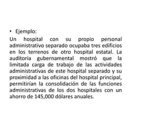 • Ejemplo:
Un hospital con su propio personal
administrativo separado ocupaba tres edificios
en los terrenos de otro hospital estatal. La
auditoria gubernamental mostró que la
limitada carga de trabajo de las actividades
administrativas de este hospital separado y su
proximidad a las oficinas del hospital principal,
permitirían la consolidación de las funciones
administrativas de los dos hospitales con un
ahorro de 145,000 dólares anuales.
 