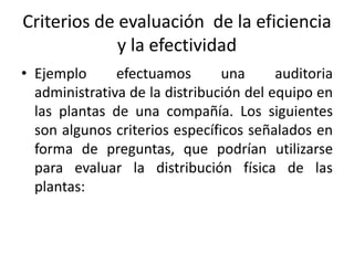 Criterios de evaluación de la eficiencia
y la efectividad
• Ejemplo efectuamos una auditoria
administrativa de la distribución del equipo en
las plantas de una compañía. Los siguientes
son algunos criterios específicos señalados en
forma de preguntas, que podrían utilizarse
para evaluar la distribución física de las
plantas:
 