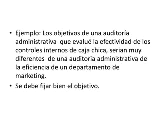 • Ejemplo: Los objetivos de una auditoría
administrativa que evalué la efectividad de los
controles internos de caja chica, serian muy
diferentes de una auditoria administrativa de
la eficiencia de un departamento de
marketing.
• Se debe fijar bien el objetivo.
 