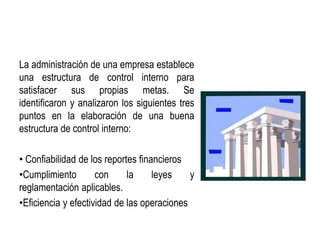 La administración de una empresa establece
una estructura de control interno para
satisfacer sus propias metas. Se
identificaron y analizaron los siguientes tres
puntos en la elaboración de una buena
estructura de control interno:
• Confiabilidad de los reportes financieros
•Cumplimiento con la leyes y
reglamentación aplicables.
•Eficiencia y efectividad de las operaciones
 