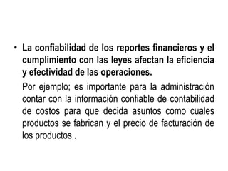 • La confiabilidad de los reportes financieros y el
cumplimiento con las leyes afectan la eficiencia
y efectividad de las operaciones.
Por ejemplo; es importante para la administración
contar con la información confiable de contabilidad
de costos para que decida asuntos como cuales
productos se fabrican y el precio de facturación de
los productos .
 