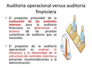 Auditoria operacional versus auditoria
financiera
• El propósito primordial de la
evaluación de los controles
internos para la auditoria
financiera es determinar el
alcance de las pruebas
sustantivas de auditoria que se
necesitan.
• El propósito de la auditoría
operacional es evaluar la
eficiencia y la efectividad de la
estructura de controles internos y
presentar recomendaciones a la
administración.
 