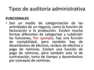 Tipos de auditoria administrativa
FUNCIONALES
• Son un medio de categorización de las
actividades de un negocio, como la función de
facturación o la producción. Existen mucha
formas diferentes de categorizar y subdividir
las funciones, Por ejemplo, hay una función
de contabilidad, pero también hay de
desembolsos de efectivo, recibos de efectivo y
pago de nóminas. Existen una función de
pago de nóminas, pero también esta la de
contratación, toma de tiempo y desembolsos
por concepto de nominas.
 