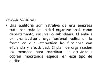 ORGANIZACIONAL
• Una auditoria administrativa de una empresa
trata con toda la unidad organizacional, como
departamento, sucursal o subsidiaria. El énfasis
en una auditoria organizacional radica en la
forma en que interactúan las funciones con
eficiencia y efectividad. El plan de organización
los métodos para coordinar las actividades
cobran importancia especial en este tipo de
auditoria.
 
