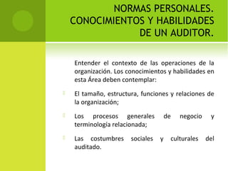 NORMAS PERSONALES.
CONOCIMIENTOS Y HABILIDADES
DE UN AUDITOR.
Entender el contexto de las operaciones de la
organización. Los conocimientos y habilidades en
esta Área deben contemplar:
 El tamaño, estructura, funciones y relaciones de
la organización;
 Los procesos generales de negocio y
terminología relacionada;
 Las costumbres sociales y culturales del
auditado.
 