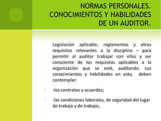 NORMAS PERSONALES.
CONOCIMIENTOS Y HABILIDADES
DE UN AUDITOR.
Legislación aplicable, reglamentos y otros
requisitos relevantes a la disciplina – para
permitir al auditor trabajar con ellos y ser
consciente de los requisitos aplicables a la
organización que se esté, auditando. Los
conocimientos y habilidades en esta, deben
contemplar:
 -los contratos y acuerdos;
 -las condiciones laborales, de seguridad del lugar
de trabajo y de trabajo;.
 