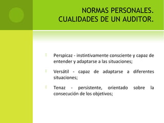 NORMAS PERSONALES.
CUALIDADES DE UN AUDITOR.
 Perspicaz - instintivamente consciente y capaz de
entender y adaptarse a las situaciones;
 Versátil - capaz de adaptarse a diferentes
situaciones;
 Tenaz - persistente, orientado sobre la
consecución de los objetivos;
 