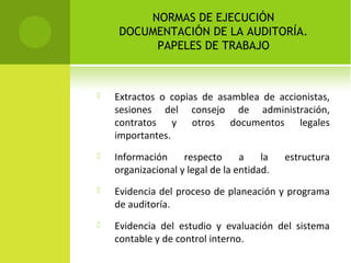 NORMAS DE EJECUCIÓN
DOCUMENTACIÓN DE LA AUDITORÍA.
PAPELES DE TRABAJO
 Extractos o copias de asamblea de accionistas,
sesiones del consejo de administración,
contratos y otros documentos legales
importantes.
 Información respecto a la estructura
organizacional y legal de la entidad.
 Evidencia del proceso de planeación y programa
de auditoría.
 Evidencia del estudio y evaluación del sistema
contable y de control interno.
 