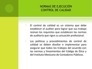 NORMAS DE EJECUCIÓN
CONTROL DE CALIDAD
 El control de calidad es un sistema que debe
establecer el auditor para lograr que sus trabajo
reúnan los requisitos que establecen las normas
de auditoría que rigen su actuación profesional.
 Las políticas y procedimientos de control de
calidad se deben diseñar e implementar para
asegurar que todos los trabajos del acuerdo con
las normas y lineamientos del Código de Ética y
del Instituto Mexicano de Contadores Públicos.
 