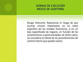 NORMAS DE EJECUCIÓN
RIESGO DE AUDITORÍA
 Riesgo inherente. Representa el riesgo de que
ocurran errores importantes en un rubro
específico de los estados financieros, o en un
tipo especificado de negocio, en función de las
características o particularidades de dicho rubro,
sin considerar el efecto de los procedimientos de
control interno que pueden existir.
 
