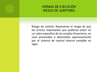 NORMAS DE EJECUCIÓN
RIESGO DE AUDITORÍA
 Riesgo de control. Representa el riesgo de que
los errores importantes que pudieran existir en
un rubro específico de los estados financieros, no
sean prevenidos o detectados oportunamente
por el sistema de control interno contable en
vigor.
 