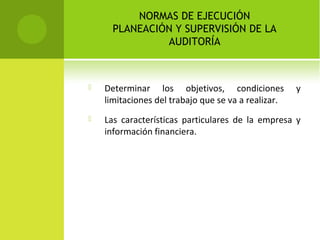 NORMAS DE EJECUCIÓN
PLANEACIÓN Y SUPERVISIÓN DE LA
AUDITORÍA
 Determinar los objetivos, condiciones y
limitaciones del trabajo que se va a realizar.
 Las características particulares de la empresa y
información financiera.
 
