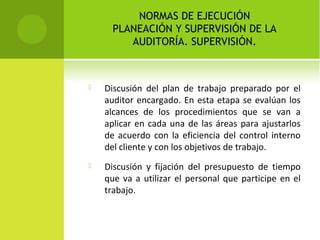 NORMAS DE EJECUCIÓN
PLANEACIÓN Y SUPERVISIÓN DE LA
AUDITORÍA. SUPERVISIÓN.
 Discusión del plan de trabajo preparado por el
auditor encargado. En esta etapa se evalúan los
alcances de los procedimientos que se van a
aplicar en cada una de las áreas para ajustarlos
de acuerdo con la eficiencia del control interno
del cliente y con los objetivos de trabajo.
 Discusión y fijación del presupuesto de tiempo
que va a utilizar el personal que participe en el
trabajo.
 