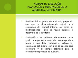 NORMAS DE EJECUCIÓN
PLANEACIÓN Y SUPERVISIÓN DE LA
AUDITORÍA. SUPERVISIÓN.
 Revisión del programa de auditoría, preparado
con base en el resultado del estudio y la
evaluación del control interno, así como las
modificaciones que se hagan durante el
desarrollo de la auditoría.
 Explicación a los auditores, de acuerdo con el
grado de experiencia que cada uno tenga, de la
forma en que debe realizarse el trabajo, los
elementos del cliente con que se cuenta para
efectuarlo y el tiempo estimado para la
realización de pruebas de auditoría.
 