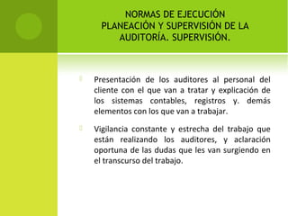NORMAS DE EJECUCIÓN
PLANEACIÓN Y SUPERVISIÓN DE LA
AUDITORÍA. SUPERVISIÓN.
 Presentación de los auditores al personal del
cliente con el que van a tratar y explicación de
los sistemas contables, registros y. demás
elementos con los que van a trabajar.
 Vigilancia constante y estrecha del trabajo que
están realizando los auditores, y aclaración
oportuna de las dudas que les van surgiendo en
el transcurso del trabajo.
 