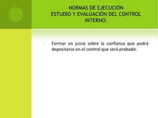NORMAS DE EJECUCIÓN
ESTUDIO Y EVALUACIÓN DEL CONTROL
INTERNO.
 Formar un juicio sobre la confianza que podrá
depositarse en el control que será probado.
 
