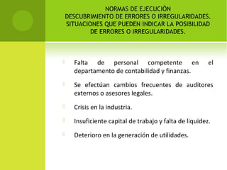 NORMAS DE EJECUCIÓN
DESCUBRIMIENTO DE ERRORES O IRREGULARIDADES.
SITUACIONES QUE PUEDEN INDICAR LA POSIBILIDAD
DE ERRORES O IRREGULARIDADES.
 Falta de personal competente en el
departamento de contabilidad y finanzas.
 Se efectúan cambios frecuentes de auditores
externos o asesores legales.
 Crisis en la industria.
 Insuficiente capital de trabajo y falta de liquidez.
 Deterioro en la generación de utilidades.
 