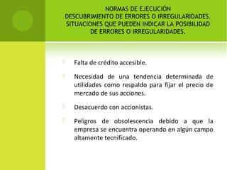 NORMAS DE EJECUCIÓN
DESCUBRIMIENTO DE ERRORES O IRREGULARIDADES.
SITUACIONES QUE PUEDEN INDICAR LA POSIBILIDAD
DE ERRORES O IRREGULARIDADES.
 Falta de crédito accesible.
 Necesidad de una tendencia determinada de
utilidades como respaldo para fijar el precio de
mercado de sus acciones.
 Desacuerdo con accionistas.
 Peligros de obsolescencia debido a que la
empresa se encuentra operando en algún campo
altamente tecnificado.
 