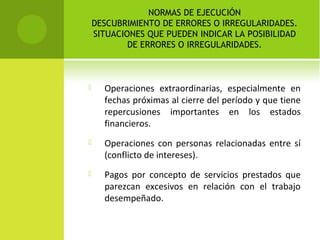 NORMAS DE EJECUCIÓN
DESCUBRIMIENTO DE ERRORES O IRREGULARIDADES.
SITUACIONES QUE PUEDEN INDICAR LA POSIBILIDAD
DE ERRORES O IRREGULARIDADES.
 Operaciones extraordinarias, especialmente en
fechas próximas al cierre del período y que tiene
repercusiones importantes en los estados
financieros.
 Operaciones con personas relacionadas entre sí
(conflicto de intereses).
 Pagos por concepto de servicios prestados que
parezcan excesivos en relación con el trabajo
desempeñado.
 