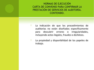 NORMAS DE EJECUCIÓN
CARTA DE CONVENIO PARA CONFIRMAR LA
PRESTACIÓN DE SERVICIOS DE AUDITORÍA.
CONTENIDO.
 La indicación de que los procedimientos de
auditorías no están diseñados específicamente
para descubrir errores o irregularidades,
incluyendo actos ilegales, fraudes o desfalcos.
 La propiedad y disponibilidad de los papeles de
trabajo.
 