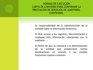 NORMAS DE EJECUCIÓN
CARTA DE CONVENIO PARA CONFIRMAR LA
PRESTACIÓN DE SERVICIOS DE AUDITORÍA.
CONTENIDO.
 La responsabilidad de la administración de la
entidad sobre la información financiera.
 El libre acceso a los registros, documentación y
cualquier otra información relacionada con la
auditoría.
 El hecho de que se solicitará a la administración
de la entidad que proporcione ciertas
declaraciones en relación a los estados
financieros sujetos a examen.
 