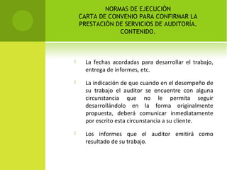 NORMAS DE EJECUCIÓN
CARTA DE CONVENIO PARA CONFIRMAR LA
PRESTACIÓN DE SERVICIOS DE AUDITORÍA.
CONTENIDO.
 La fechas acordadas para desarrollar el trabajo,
entrega de informes, etc.
 La indicación de que cuando en el desempeño de
su trabajo el auditor se encuentre con alguna
circunstancia que no le permita seguir
desarrollándolo en la forma originalmente
propuesta, deberá comunicar inmediatamente
por escrito esta circunstancia a su cliente.
 Los informes que el auditor emitirá como
resultado de su trabajo.
 