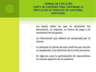 NORMAS DE EJECUCIÓN
CARTA DE CONVENIO PARA CONFIRMAR LA
PRESTACIÓN DE SERVICIOS DE AUDITORÍA.
CONTENIDO.
 Las bases sobre las que se calcularon los
honorarios, su importe, su forma de pago y el
reembolso de los gastos.
 La información que deberá ser preparada por el
cliente.
 La solicitud al cliente de que confirme por escrito
su aceptación a los términos de la carta convenio.
 En algunos caso la participación de especialistas
en ciertos aspectos de la auditoría.
 