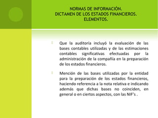 NORMAS DE INFORMACIÓN.
DICTAMEN DE LOS ESTADOS FINANCIEROS.
ELEMENTOS.
 Que la auditoría incluyó la evaluación de las
bases contables utilizadas y de las estimaciones
contables significativas efectuadas por la
administración de la compañía en la preparación
de los estados financieros.
 Mención de las bases utilizadas por la entidad
para la preparación de los estados financieros,
haciendo referencia a la nota relativa e indicando
además que dichas bases no coinciden, en
general o en ciertos aspectos, con las NIF’s .
 