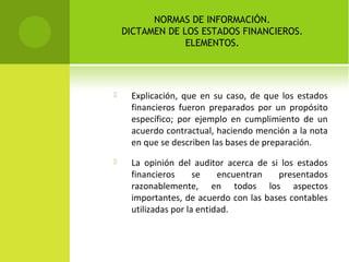 NORMAS DE INFORMACIÓN.
DICTAMEN DE LOS ESTADOS FINANCIEROS.
ELEMENTOS.
 Explicación, que en su caso, de que los estados
financieros fueron preparados por un propósito
específico; por ejemplo en cumplimiento de un
acuerdo contractual, haciendo mención a la nota
en que se describen las bases de preparación.
 La opinión del auditor acerca de si los estados
financieros se encuentran presentados
razonablemente, en todos los aspectos
importantes, de acuerdo con las bases contables
utilizadas por la entidad.
 