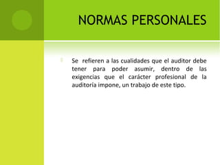 NORMAS PERSONALES
 Se refieren a las cualidades que el auditor debe
tener para poder asumir, dentro de las
exigencias que el carácter profesional de la
auditoría impone, un trabajo de este tipo.
 