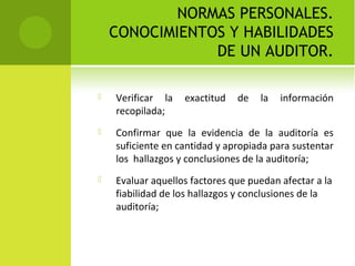 NORMAS PERSONALES.
CONOCIMIENTOS Y HABILIDADES
DE UN AUDITOR.
 Verificar la exactitud de la información
recopilada;
 Confirmar que la evidencia de la auditoría es
suficiente en cantidad y apropiada para sustentar
los hallazgos y conclusiones de la auditoría;
 Evaluar aquellos factores que puedan afectar a la
fiabilidad de los hallazgos y conclusiones de la
auditoría;
 