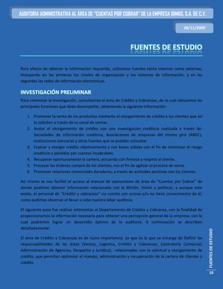 AUDITORIA ADMINISTRATIVA AL ÁREA DE “CUENTAS POR COBRAR” DE LA EMPRESA BIMBO, S.A. DE C.V.

                                                                                          28/11/2009




Para efecto de obtener la información requerida, utilizamos fuentes tanto internas como externas,
incluyendo en las primeras los niveles de organización y los sistemas de información, y en las
segundas las redes de información electrónicas.

INVESTIGACIÓN PRELIMINAR
Para comenzar la investigación, consultamos el área de Crédito y Cobranzas, de la cual obtuvimos las
principales funciones que debe desempeñar, obteniendo la siguiente información:

   1. Promover la venta de los productos mediante el otorgamiento de crédito a los clientes que así
      lo soliciten a través de su canal de ventas.
   2. Avalar el otorgamiento de crédito con una investigación crediticia realizada a través de:
      Sociedades de información crediticia, Asociaciones de empresas del mismo giro (ANEC),
      instituciones bancarias y otras fuentes que se puedan consultar.
   3. Evaluar y otorgar crédito objetivamente y con bases sólidas con el fin de minimizar el riesgo
      crediticio y pérdidas por cuentas incobrables.
   4. Recuperar oportunamente la cartera, actuando con firmeza y respeto al cliente.
   5. Procesar las órdenes compra de los clientes, con el fin de agilizar el proceso de venta.
   6. Promover relaciones comerciales duraderas, a través de actitudes positivas con los clientes.

Así mismo se nos facilitó el acceso al manual de operaciones de área de “Cuentas por Cobrar” de
donde pudimos obtener información relacionada con la Misión, Visión y políticas, y aunque este
existe, el personal de “Crédito y cobranzas” no cuenta con acceso y/o no tiene conocimiento de él,
como pudimos observar al llevar a cabo nuestra labor auditora.

El siguiente paso fue realizar entrevistas al Departamento de Crédito y Cobranza, con la finalidad de
proporcionarnos la información necesaria para obtener una percepción general de la empresa, con lo
cual podremos lograr un desarrollo óptimo de la auditoria. A continuación se describen
detalladamente:
                                                                                                        FUENTES DE ESTUDIO




El área de Crédito y Cobranzas es de suma importancia, ya que es la que se encarga de Definir las
responsabilidades de las áreas (Ventas, Logística, Crédito y Cobranzas, Contraloría Comercial,
Administración de Agencias, Despacho y Jurídico), relacionadas con la solicitud y otorgamiento de
crédito, que permitan optimizar el manejo, administración y recuperación de la cartera de clientes a
crédito.

                                                                                                         10
 
