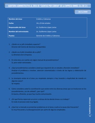 AUDITORIA ADMINISTRATIVA AL ÁREA DE “CUENTAS POR COBRAR” DE LA EMPRESA BIMBO, S.A. DE C.V.

                                                                                         28/11/2009


Nombre del área:                   Crédito y Cobranza

Fecha:                             14 y 15 de octubre

Responsable del área:              Lic. Guillermo López Larios

Nombre del entrevistado:           Lic. Guillermo López Larios

Puesto:                            Gerente de Crédito y Cobranza.



1. ¿Quién es su jefe inmediato superior?
   Director del Centro de Servicios Compartidos

2. ¿Quién es el jefe inmediato de su jefe?
   La directora de la Empresa

3. En esta área ¿se cuenta con algún manual de procedimientos?
   Sí, pero están extraviados.

4. ¿Qué procedimientos considera usted que requieren de un estudio y Revisión inmediata?
   Analizar el problema a resolver, atención sistematizada a través de los logros y elaboración de
   procedimientos.

5. La Jerarquía existe en el área ¿es respetada siempre o hay invasión o duplicidad de mando en
   algunos casos?
   Se respeta.

6. Cómo considera usted la coordinación que existe entre las diversas áreas que se involucran en los
   procedimientos, ¿es de calidad?, ¿por qué?
   Es buena, eficiente, ya que hay mucha comunicación.
                                                                                                       FUENTES DE ESTUDIO




7. ¿En qué forma repercute un error o retraso de las demás áreas a su trabajo?
   En todo el proceso está muy ligado.

8. ¿Qué tan a menudo se presentan problemas en el área y cuál es la causa más frecuente?
   Es muy frecuente y la desorganización por parte de algunos empleados.


                                                                                                        11
 