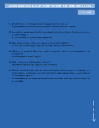 AUDITORIA ADMINISTRATIVA AL ÁREA DE “CUENTAS POR COBRAR” DE LA EMPRESA BIMBO, S.A. DE C.V.

                                                                                          28/11/2009




9. El factor tiempo, ¿Es de importancia en este departamento?, ¿Por qué?
   Sí, por la premura de dar solución a un problema, aclaración de dudas y trámites.

10. ¿Los objetivos que persiguen las diferentes áreas son diferentes, están coordinados, es uno mismo
    o como se manejan?
    No, son diferentes, ya que hay objetivos generales.

11. ¿Qué tipo de controles existen para asegurarse del logro de los objetivos?
    Llevar a cabo los controles por medio del sistema de medición del desempeño.

12. ¿Cómo es el ambiente laboral que existe en esta área, influye en el desempeño de los
    trabajadores?
    Sí, internamente es bueno, tranquilo.

13. ¿Qué condiciones de trabajo pueden mejorarse?
    La distribución del espacio y organización de documentos.

14. Sabemos que existe un alto índice de rotación de personal, esto viene dado por colaboradores y
    practicantes qué cumplen con su servicio social. ¿Son necesarios programas de capacitación para
    las personas que ingresan?
    Sí son necesarios y básicamente se les informa de lo que deben hacer. Hay un adiestramiento de
    las actividades.




                                                                                                        FUENTES DE ESTUDIO




                                                                                                         12
 