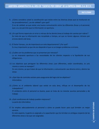 AUDITORIA ADMINISTRATIVA AL ÁREA DE “CUENTAS POR COBRAR” DE LA EMPRESA BIMBO, S.A. DE C.V.

                                                                                           28/11/2009


9. ¿Cómo considera usted la coordinación que existe entre las diversas áreas que se involucran en
   los procedimientos?, ¿es de calidad? ¿por qué?
   Si es de calidad, ya que existe una buena comunicación entre las diferentes Áreas y el personal,
   que a su vez permite que la información se oportuna.

10. ¿En qué forma repercute un error o retraso de las demás áreas al trabajo de cuentas por cobrar?
    Se trata de que la información sea recopilada a tiempo, así que se tienen algunos retrasos por
    errores dentro del área.

11. El factor tiempo, ¿es de importancia en este departamento? ¿Por qué?
    Es muy importante ya que de eso depende el que no se tengan problemas o errores.

12. ¿Cuáles son los problemas que se presentan por retrasos?
    La no respuesta oportuna a las necesidades de los clientes respecto a la liquidación de sus
    obligaciones.

13. Los objetivos que persiguen las diferentes áreas ¿son diferentes, están coordinados, es uno
    mismo o como se manejan?
    Es uno mismo, ya que tratan de que la información y comunicación sea directa entre y dentro las
    áreas

14. ¿Qué tipo de controles existen para asegurarse del logro de los objetivos?
    Informático

15. ¿Cómo es el ambiente laboral que existe en esta área, influye en el desempeño de los
    trabajadores?
    El ambiente entre el personal es bueno, pues se trata de no mezclar asuntos personales y de
    trabajo

16. ¿Qué condiciones de trabajo pueden mejorarse?
    La parte de informática
                                                                                                         FUENTES DE ESTUDIO




17. Se emplea adecuadamente al personal o cómo se puede hacer para qué brinden un mejor
    servicio.
    En este aspecto, la gente es asignada y la capacitación que les brindan es ambigua respecto de las
    diferentes áreas a las que son asignadas.


                                                                                                          14
 