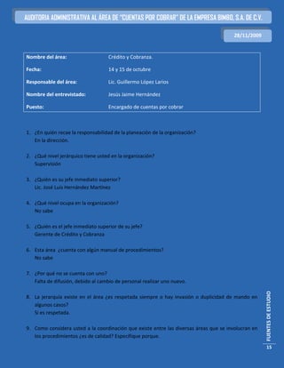AUDITORIA ADMINISTRATIVA AL ÁREA DE “CUENTAS POR COBRAR” DE LA EMPRESA BIMBO, S.A. DE C.V.

                                                                                        28/11/2009


Nombre del área:                    Crédito y Cobranza.

Fecha:                              14 y 15 de octubre

Responsable del área:               Lic. Guillermo López Larios

Nombre del entrevistado:            Jesús Jaime Hernández

Puesto:                             Encargado de cuentas por cobrar



1. ¿En quién recae la responsabilidad de la planeación de la organización?
   En la dirección.

2. ¿Qué nivel jerárquico tiene usted en la organización?
   Supervisión

3. ¿Quién es su jefe inmediato superior?
   Lic. José Luis Hernández Martínez

4. ¿Qué nivel ocupa en la organización?
   No sabe

5. ¿Quién es el jefe inmediato superior de su jefe?
   Gerente de Crédito y Cobranza

6. Esta área ¿cuenta con algún manual de procedimientos?
   No sabe

7. ¿Por qué no se cuenta con uno?
   Falta de difusión, debido al cambio de personal realizar uno nuevo.
                                                                                                     FUENTES DE ESTUDIO




8. La jerarquía existe en el área ¿es respetada siempre o hay invasión o duplicidad de mando en
   algunos casos?
   Si es respetada.

9. Como considera usted a la coordinación que existe entre las diversas áreas que se involucran en
   los procedimientos ¿es de calidad? Especifique porque.
                                                                                                      15
 