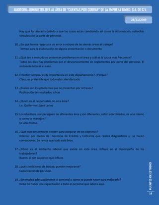 AUDITORIA ADMINISTRATIVA AL ÁREA DE “CUENTAS POR COBRAR” DE LA EMPRESA BIMBO, S.A. DE C.V.

                                                                                         28/11/2009


   Hay que fortalecerla debido a que las cosas están cambiando así como la información, estrechar
   vínculos con la parte de personal.

10. ¿En qué forma repercute un error o retraso de las demás áreas al trabajo?
    Tiempo para la elaboración de alguna presentación o documento

11. ¿Qué tan a menudo se presentan problemas en el área y cuál es la causa más frecuente?
    Todos los días hay problemas por el desconocimiento de reglamentos por parte del personal. El
    ambiente laboral es sano.

12. El factor tiempo ¿es de importancia en este departamento? ¿Porque?
    Claro, es preferible que todo este calendarizado

13. ¿Cuáles son los problemas que se presentan por retrasos?
    Publicación de resultados, cifras

14. ¿Quién es el responsable de esta área?
    Lic. Guillermo López Larios

15. Los objetivos que persiguen las diferentes área ¿son diferentes, están coordinados, es uno mismo
    o como se manejan?
    Es uno mismo.

16. ¿Qué tipo de controles existen para asegurar de los objetivos?
    Interno: por medio de Gerencia de Crédito y Cobranza que realiza diagnósticos y se hacen
    correcciones. Se revisa que todo esté bien.

17. ¿Cómo es el ambiente laboral que existe en esta área, influye en el desempeño de los
    trabajadores?
    Bueno, si por supuesto que influye.
                                                                                                       FUENTES DE ESTUDIO




18. ¿qué condiciones de trabajo pueden mejorarse?
    Capacitación de personal.

19. ¿Se emplea adecuadamente al personal o como se puede hacer para mejorarlo?
    Debe de haber una capacitación a todo el personal que labora aquí.


                                                                                                        16
 