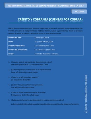 AUDITORIA ADMINISTRATIVA AL ÁREA DE “CUENTAS POR COBRAR” DE LA EMPRESA BIMBO, S.A. DE C.V.

                                                                                           28/11/2009




El área de cuentas por cobrar es de suma importancia ya que es la instancia en donde se realizan los
tramites en cuanto al otorgamiento de crédito a clientes, nuevos y ya existentes, donde se procesan
órdenes de venta, el manejo y la administración de la cartera de clientes.

Nombre del área:                    Cuentas por Cobrar

Fecha:                              14 y 15 de octubre, 2009

Responsable del área:               Lic. Guillermo López Larios

Nombre del entrevistado:            Lic. Adriana Cruz Santa Rosa

Puesto:                             Facilitador de crédito y cobranza.



1. ¿En quién recae la planeación del departamento o área?
   Se supone que recae en Lic. Guillermo López Larios

2. ¿Qué nivel jerárquico tiene usted en el departamento?
   Soy el jefe de sección, mando medio.




                                                                                                        CRÉDITO Y COBRANZA (CUENTAS POR COBRAR)
3. ¿Quién es su jefe inmediato superior?
   Lic. Jesús Jaime Hernández

4. ¿Qué nivel ocupa su jefe en la organización?
   Es el jefe de Crédito y Cobranza.

5. ¿Quién es el jefe inmediato superior de su jefe?
   El Subgerente de Crédito y Cobranzas.

6. ¿Cuáles son las funciones que desempeña el área de cuentas por cobrar?

   La Gerencia de Crédito y Cobranzas tiene establecidas como políticas las siguientes funciones:



                                                                                                          17
 