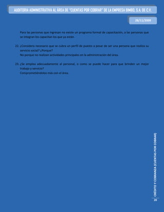 AUDITORIA ADMINISTRATIVA AL ÁREA DE “CUENTAS POR COBRAR” DE LA EMPRESA BIMBO, S.A. DE C.V.

                                                                                        28/11/2009


   Para las personas que ingresan no existe un programa formal de capacitación, a las personas que
   se integran los capacitan los que ya están.

22. ¿Considera necesario que se cubra un perfil de puesto a pesar de ser una persona que realiza su
    servicio social? ¿Porque?
    No porque no realizan actividades principales en la administración del área.

23. ¿Se emplea adecuadamente al personal, o como se puede hacer para que brinden un mejor
    trabajo y servicio?
    Comprometiéndolos más con el área.




                                                                                                      CRÉDITO Y COBRANZA (CUENTAS POR COBRAR)




                                                                                                        20
 