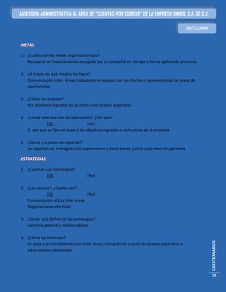 AUDITORIA ADMINISTRATIVA AL ÁREA DE “CUENTAS POR COBRAR” DE LA EMPRESA BIMBO, S.A. DE C.V.

                                                                                             28/11/2009


METAS

1. ¿Cuáles son las metas organizacionales?
   Recuperar el financiamiento otorgado por la compañía en tiempo y forma agilizando procesos

2. ¿A través de qué medios los logra?
   Comunicación Inter. Áreas trabajando en equipo con los clientes y aprovechando las áreas de
   oportunidad

3. ¿Cómo los evalúan?
   Por objetivos logrados de acuerdo a resultados esperados

4. ¿Usted cree que son las adecuadas?, ¿Por qué?
             (SI)                     (no)
   Si por que se fijan en base a los objetivos logrados a corto plazo de la empresa

5. ¿Cómo y a quien los reportan?
   los reportes se entregan a los supervisores y estos tienen juntas cada mes con gerencia

ESTRATEGIAS

1. ¿Cuentan con estrategias?
             (SI)                    (No)

2. ¿Las conoce?, ¿Cuáles son?
             (SI)                  (No)
   Comunicación eficaz Ínter áreas
   Negociaciones efectivas

3. ¿Quién (es) define (n) las estrategias?
   Gerencia general y colaboradores

4. ¿Cómo las formulan?
                                                                                                          CUESTIONARIOS




   En base a la retroalimentación Ínter áreas, tomando en cuenta resultados esperados y
   adversidades detectadas




                                                                                                          29
 