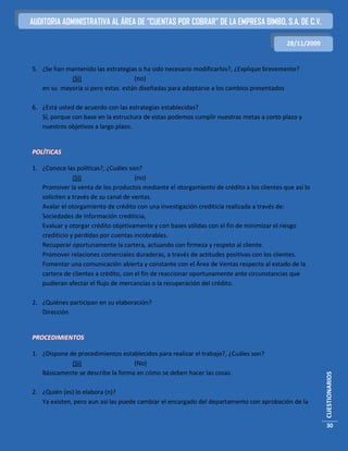 AUDITORIA ADMINISTRATIVA AL ÁREA DE “CUENTAS POR COBRAR” DE LA EMPRESA BIMBO, S.A. DE C.V.

                                                                                          28/11/2009


5. ¿Se han mantenido las estrategias o ha sido necesario modificarlos?, ¿Explique brevemente?
            (SI)                   (no)
   en su mayoría si pero estas están diseñadas para adaptarse a los cambios presentados

6. ¿Está usted de acuerdo con las estrategias establecidas?
   Sí, porque con base en la estructura de estas podemos cumplir nuestras metas a corto plazo y
   nuestros objetivos a largo plazo.


POLÍTICAS

1. ¿Conoce las políticas?, ¿Cuáles son?
               (SI)                   (no)
   Promover la venta de los productos mediante el otorgamiento de crédito a los clientes que así lo
   soliciten a través de su canal de ventas.
   Avalar el otorgamiento de crédito con una investigación crediticia realizada a través de:
   Sociedades de información crediticia,
   Evaluar y otorgar crédito objetivamente y con bases sólidas con el fin de minimizar el riesgo
   crediticio y pérdidas por cuentas incobrables.
   Recuperar oportunamente la cartera, actuando con firmeza y respeto al cliente.
   Promover relaciones comerciales duraderas, a través de actitudes positivas con los clientes.
   Fomentar una comunicación abierta y constante con el Área de Ventas respecto al estado de la
   cartera de clientes a crédito, con el fin de reaccionar oportunamente ante circunstancias que
   pudieran afectar el flujo de mercancías o la recuperación del crédito.

2. ¿Quiénes participan en su elaboración?
   Dirección


PROCEDIMIENTOS

1. ¿Dispone de procedimientos establecidos para realizar el trabajo?, ¿Cuáles son?
             (SI)                  (No)
   Básicamente se describe la forma en cómo se deben hacer las cosas
                                                                                                       CUESTIONARIOS




2. ¿Quién (es) lo elabora (n)?
   Ya existen, pero aun así las puede cambiar el encargado del departamento con aprobación de la


                                                                                                       30
 
