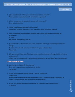 AUDITORIA ADMINISTRATIVA AL ÁREA DE “CUENTAS POR COBRAR” DE LA EMPRESA BIMBO, S.A. DE C.V.

                                                                                                28/11/2009


3. ¿Qué procedimiento utilizan para contratar y capacitar al personal?
   No se realiza en el departamento la contratación de personal

4. ¿Existe un programa de capacitación y desarrollo de personal?
   Sí, en qué consiste. No

5. ¿Cómo es evaluado el desempeño del personal?
   Mediante la eficiencia que muestra en la realización de sus actividades asignada

6. ¿Han contemplado la posibilidad de modificar la estructura para agilizar y simplificar las
   actividades?
   Sí, cómo.
   No, porqué. Porque trabaja bien así.

7. ¿Se han llevado a cabo acciones para que el personal se motive y pueda desempeñar mejor su
   trabajo?
   Sí, cuáles. A través de la comunicación informal y apoyo entre nosotros.
   No, porqué.

8. ¿De qué manera influye la confianza que existe entre los miembros de la organización en la toma
   de decisiones?
   Influye en gran medida debido a la convivencia que existe en las actividades que se desempeñan.

CAMBIO ORGANIZACIONAL

1. ¿La organización ha sufrido algún cambio?
   Sí, en base a la globalización y adaptación al cambio.
   No, porqué.

2. ¿Cómo determinan si es necesario llevar a cabo un cambio en la
   organización?
   A partir del estancamiento de las actividades en cuanto a su administración y realización, se
   necesita un cambio para crear un mejor ambiente de trabajo.
                                                                                                             CUESTIONARIOS




3. ¿Quién es el responsable de poner en marcha los cambios cuando son necesarios?
   La dirección


                                                                                                             34
 