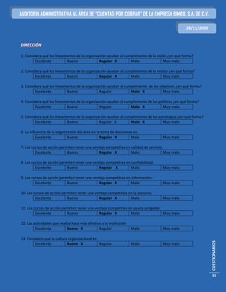 AUDITORIA ADMINISTRATIVA AL ÁREA DE “CUENTAS POR COBRAR” DE LA EMPRESA BIMBO, S.A. DE C.V.

                                                                                                  28/11/2009


DIRECCIÓN

1. Considera qué los lineamentos de la organización ayudan al cumplimiento de la visión ¿en qué forma?
         Excelente         Bueno               Regular X         Malo                Muy malo

2. Considera qué los lineamentos de la organización ayudan al cumplimiento de la misión ¿en qué forma?
         Excelente         Bueno               Regular X         Malo               Muy malo

3. Considera qué los lineamentos de la organización ayudan al cumplimiento de los objetivos ¿en qué forma?
         Excelente         Bueno               Regular           Malo X             Muy malo

4. Considera qué los lineamentos de la organización ayudan al cumplimiento de las políticas ¿en qué forma?
         Excelente         Bueno               Regular           Malo X             Muy malo

5. Considera qué los lineamentos de la organización ayudan al cumplimiento de las estrategias ¿en qué forma?
         Excelente         Bueno               Regular X         Malo X              Muy malo

6. La influencia de la organización del área en la toma de decisiones es:
          Excelente           Bueno               Regular X         Malo             Muy malo

7. Los cursos de acción permiten tener una ventaja competitiva en calidad de servicio:
         Excelente          Bueno             Regular X           Malo                 Muy malo

8. Los cursos de acción permiten tener una ventaja competitiva en confiabilidad:
         Excelente          Bueno             Regular X           Malo               Muy malo

9. Los cursos de acción permiten tener una ventaja competitiva en información:
         Excelente          Bueno             Regular X           Malo               Muy malo

10. Los cursos de acción permiten tener una ventaja competitiva en la asesoría:
         Excelente          Bueno             Regular X          Malo                Muy malo

11. Los cursos de acción permiten tener una ventaja competitiva en ayuda amigable:
         Excelente          Bueno             Regular X          Malo              Muy malo

12. Las actividades que realiza hace más efectiva a la institución
         Excelente           Bueno X            Regular              Malo            Muy malo

13. Considera que la cultura organizacional es:
                                                                                                               CUESTIONARIOS




        Excelente           Bueno X             Regular              Malo            Muy malo




                                                                                                               35
 