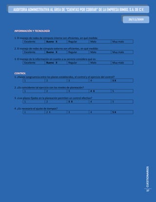 AUDITORIA ADMINISTRATIVA AL ÁREA DE “CUENTAS POR COBRAR” DE LA EMPRESA BIMBO, S.A. DE C.V.

                                                                                                   28/11/2009


INFORMACIÓN Y TECNOLOGÍA

1. El manejo de redes de cómputo interno son eficientes, en qué medida:
         Excelente         Bueno X           Regular             Malo                   Muy malo

2. El manejo de redes de cómputo externo son eficientes, en qué medida:
         Excelente         Bueno X           Regular             Malo                   Muy malo

3. El manejo de la información en cuanto a su servicio considera qué es:
         Excelente          Bueno X            Regular             Malo                 Muy malo


CONTROL
1. ¿Existe congruencia entre los planes establecidos, el control y el ejercicio del control?
         1                  2                   3                     4                   5X

2. ¿Es coincidente tal ejercicio con los niveles de planeación?
         1                    2                   3                 4 X                 5

3. ¿Los plazos fijados en la planeación permiten un control efectivo?
         1                    2                 3 X                 4                   5

4. ¿Es necesario el ajuste de tiempos?
         1                   2 X                 3                  4                   5X




                                                                                                                CUESTIONARIOS




                                                                                                                37
 
