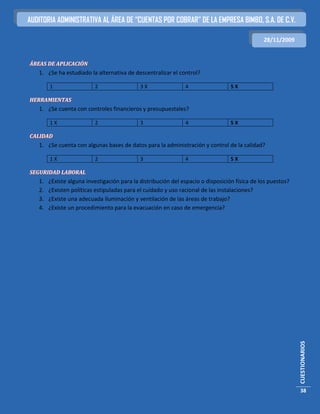 AUDITORIA ADMINISTRATIVA AL ÁREA DE “CUENTAS POR COBRAR” DE LA EMPRESA BIMBO, S.A. DE C.V.

                                                                                               28/11/2009


ÁREAS DE APLICACIÓN
   1. ¿Se ha estudiado la alternativa de descentralizar el control?

        1                 2                  3X                4                  5X

HERRAMIENTAS
   1. ¿Se cuenta con controles financieros y presupuestales?

        1X                2                  3                 4                  5X

CALIDAD
   1. ¿Se cuenta con algunas bases de datos para la administración y control de la calidad?

        1X                2                  3                 4                  5X

SEGURIDAD LABORAL
   1.   ¿Existe alguna investigación para la distribución del espacio o disposición física de los puestos?
   2.   ¿Existen políticas estipuladas para el cuidado y uso racional de las instalaciones?
   3.   ¿Existe una adecuada iluminación y ventilación de las áreas de trabajo?
   4.   ¿Existe un procedimiento para la evacuación en caso de emergencia?




                                                                                                             CUESTIONARIOS




                                                                                                             38
 